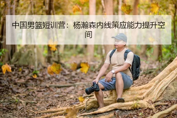 中国男篮短训营：杨瀚森内线策应能力提升空间