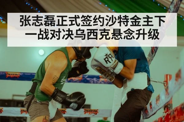 张志磊正式签约沙特金主下一战对决乌西克悬念升级